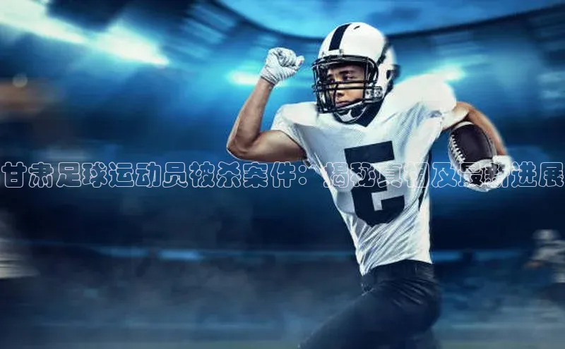 星欧注册登录百度技术学院甘肃足球运动员被杀案件：揭秘真相及最新进展