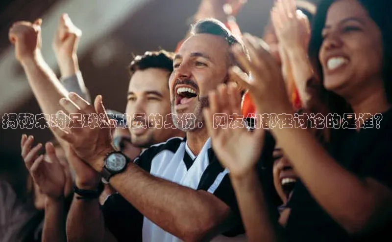 星欧平台点登录入口轻美电器揭秘宋琦足球运动员的身份，网友们都在讨论的是谁？