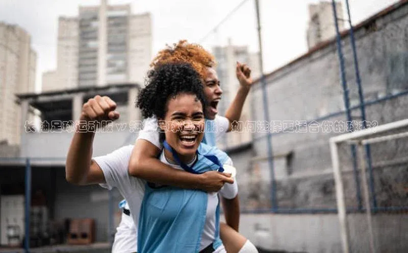 星欧平台官方网站入口百度信誉长袖足球运动服 vs 短袖足球运动服：如何选择更适合你的球衣？