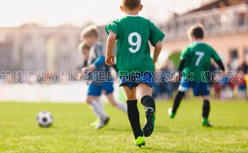 星欧注册官网入口歌力思篮球运动员和足球运动员的身高对比：谁更高？