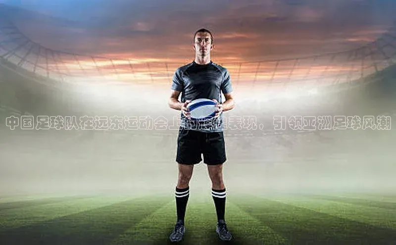 星欧登陆入口百度社团赞助平台中国足球队在远东运动会上的辉煌表现，引领亚洲足球风潮