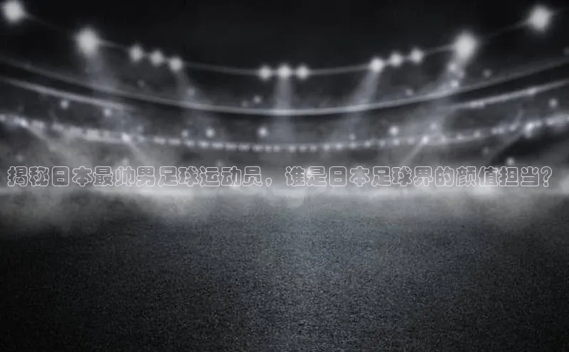 星欧娱乐注册入口在哪百度游戏揭秘日本最帅男足球运动员，谁是日本足球界的颜值担当？