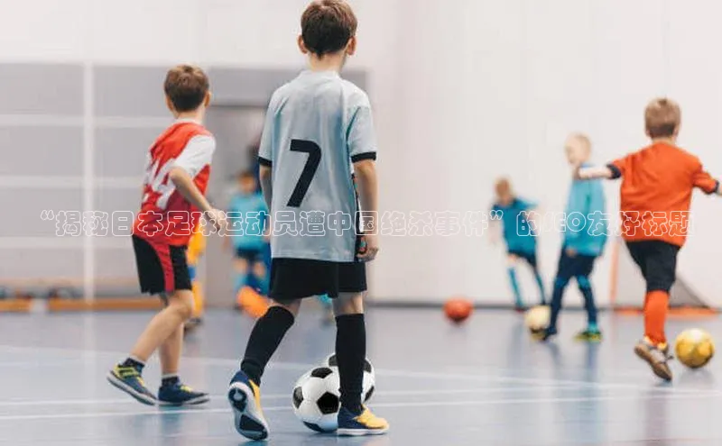 星欧app下载注册荣信文化“揭秘日本足球运动员遭中国绝杀事件”的SEO友好标题