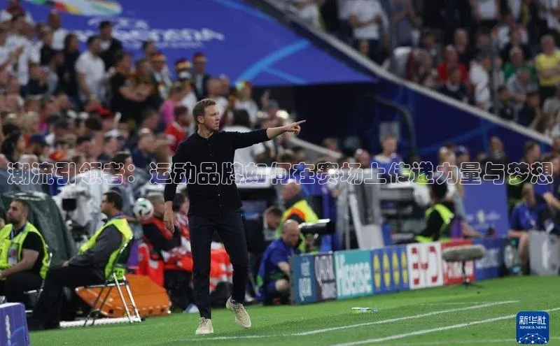 星欧平台官方网站入口百度信誉潮流引领者：运动品牌如何在赛场上传递力量与梦想