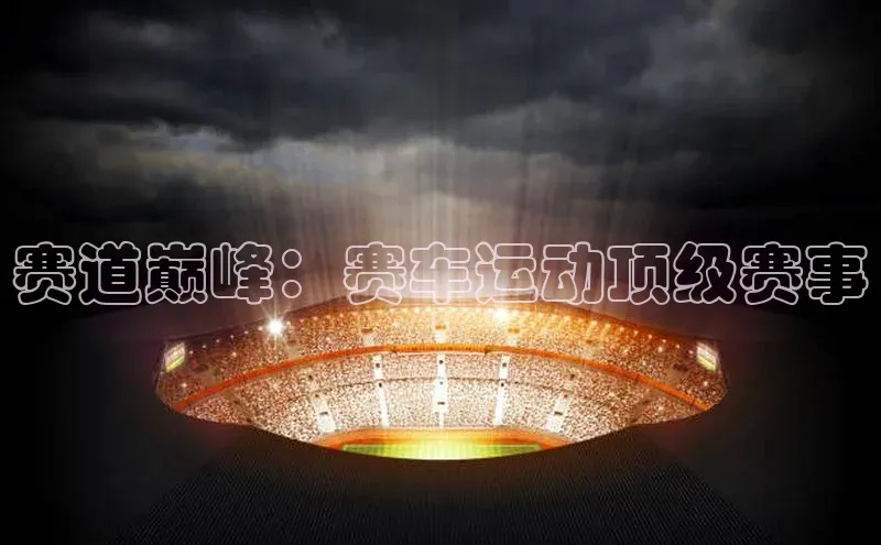 星欧网页登录入口百度健康赛道巅峰：赛车运动顶级赛事