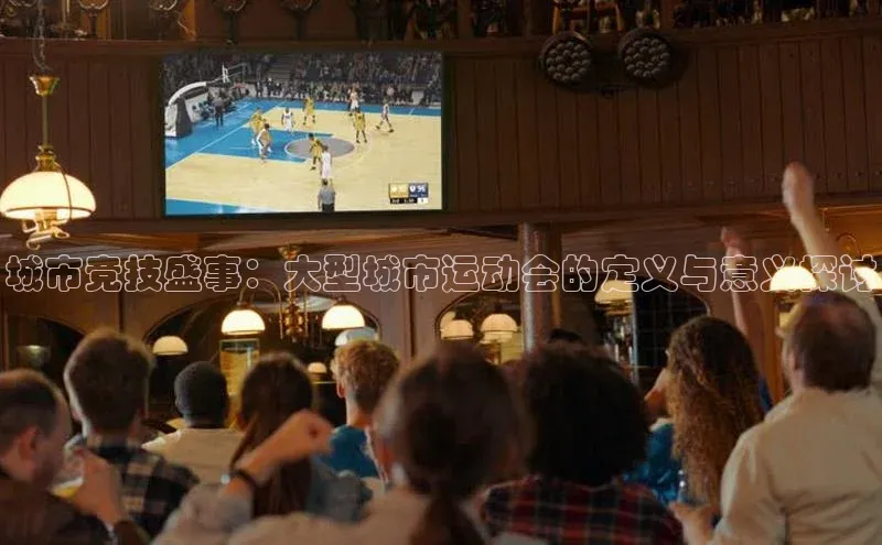 城市竞技盛事：大型城市运动会的定义与意义探讨