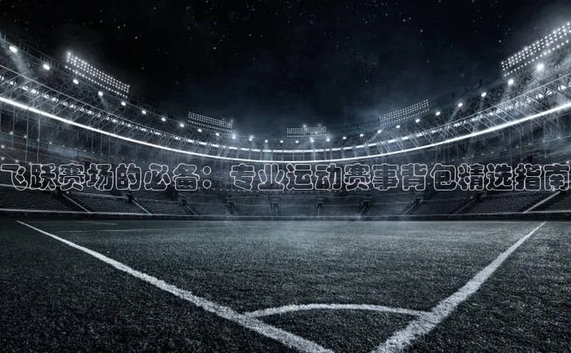 飞跃赛场的必备：专业运动赛事背包精选指南