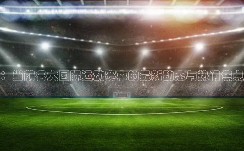 ：当前各大国际运动赛事的最新动态与热门焦点
