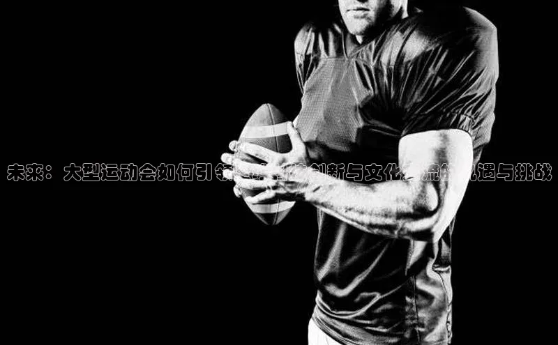 未来：大型运动会如何引领全球科技创新与文化交流的机遇与挑战